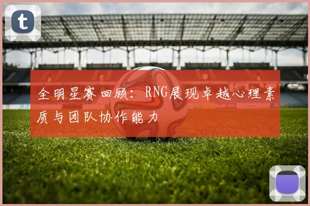 全明星赛回顾：RNG展现卓越心理素质与团队协作能力