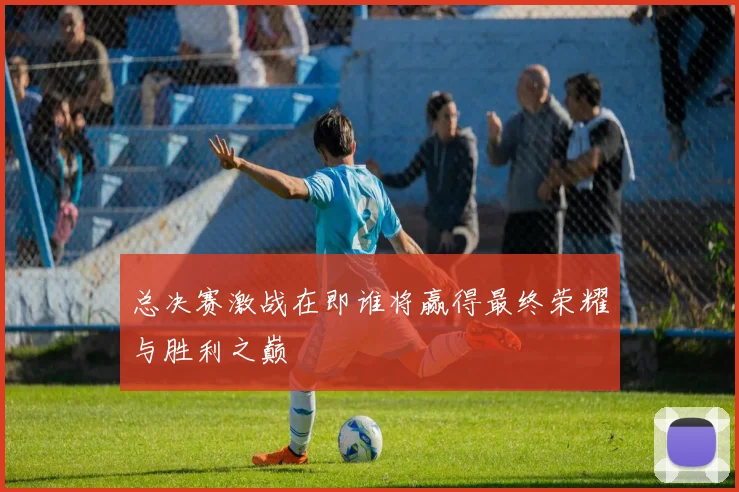 总决赛激战在即谁将赢得最终荣耀与胜利之巅