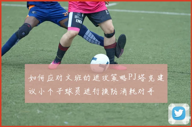 如何应对文班的进攻策略PJ塔克建议小个子球员进行换防消耗对手