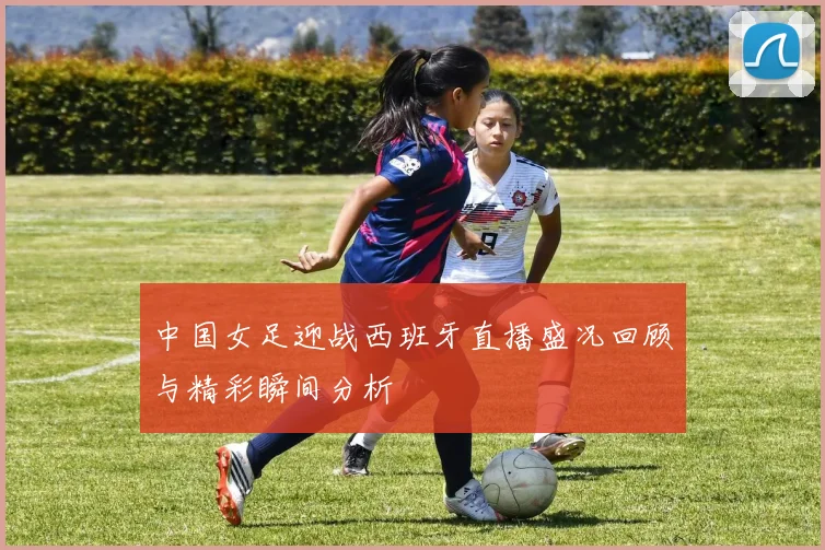中国女足迎战西班牙直播盛况回顾与精彩瞬间分析
