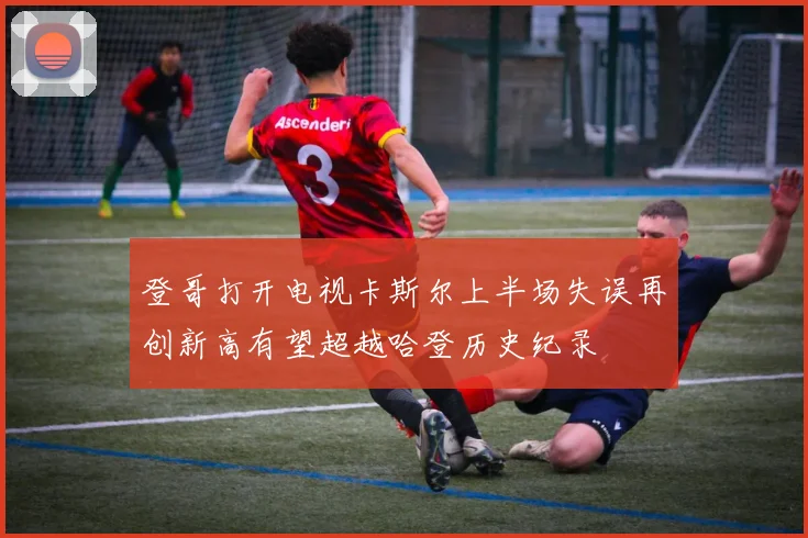 登哥打开电视卡斯尔上半场失误再创新高有望超越哈登历史纪录