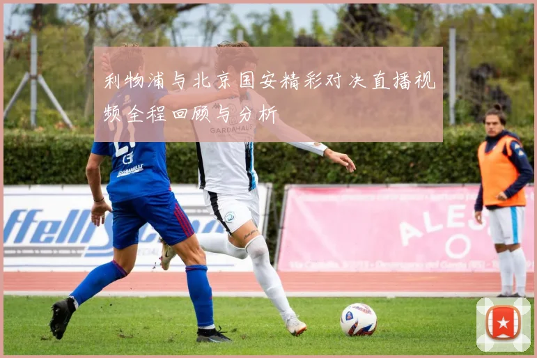 利物浦与北京国安精彩对决直播视频全程回顾与分析