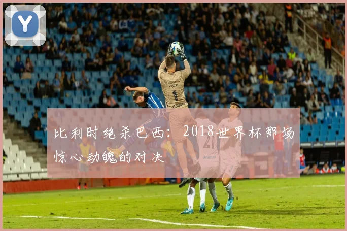 比利时绝杀巴西：2018世界杯那场惊心动魄的对决